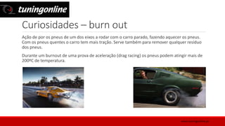 Curiosidades – burn out
Ação de por os pneus de um dos eixos a rodar com o carro parado, fazendo aquecer os pneus.
Com os pneus quentes o carro tem mais tração. Serve também para remover qualquer resíduo
dos pneus.
Durante um burnout de uma prova de aceleração (drag racing) os pneus podem atingir mais de
200ºC de temperatura.
www.tuningonline.pt
 