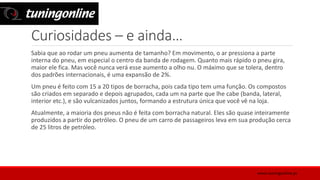 Curiosidades – e ainda…
Sabia que ao rodar um pneu aumenta de tamanho? Em movimento, o ar pressiona a parte
interna do pneu, em especial o centro da banda de rodagem. Quanto mais rápido o pneu gira,
maior ele fica. Mas você nunca verá esse aumento a olho nu. O máximo que se tolera, dentro
dos padrões internacionais, é uma expansão de 2%.
Um pneu é feito com 15 a 20 tipos de borracha, pois cada tipo tem uma função. Os compostos
são criados em separado e depois agrupados, cada um na parte que lhe cabe (banda, lateral,
interior etc.), e são vulcanizados juntos, formando a estrutura única que você vê na loja.
Atualmente, a maioria dos pneus não é feita com borracha natural. Eles são quase inteiramente
produzidos a partir do petróleo. O pneu de um carro de passageiros leva em sua produção cerca
de 25 litros de petróleo.
www.tuningonline.pt
 