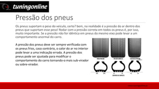 Pressão dos pneus
Os pneus suportam o peso do veículo, certo? bem, na realidade é a pressão do ar dentro dos
pneus que suportam esse peso! Rodar com a pressão correta em todos os pneus é, por isso,
muito importante. Se a pressão não for idêntica em pneus do mesmo eixo pode levar a um
comportamento anormal do carro.
A pressão dos pneus deve ser sempre verificada com
os pneus frios, caso contrário, o calor do ar no interior
pode levar a uma indicação errada. A pressão dos
pneus pode ser ajustada para modificar o
comportamento do carro tornando-o mais sub-virador
ou sobre-virador.
www.tuningonline.pt
 