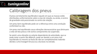 Calibragem dos pneus
O pneu corretamente equilibrado é aquele em que as massas estão
distribuídas uniformemente sobre o eixo de rotação, ou ainda, o centro
de gravidade está posicionado no centro de rotação.
Um pneu bem equilibrado pode ser a diferença entre uma condução
confortável ou não.
Um pneu mal equilibrado causa vibrações desnecessárias que diminuem
a vida útil dos pneus e de outros componentes da suspensão.
Se existir uma vibração no volante dependente da velocidade, que se
pode notar a partir dos 80km/h, pode ser devido a um pneu mal
equilibrado ou mesmo ao facto de não ser completamente redondo
devido a uma travagem brusca ou a buracos na estrada.
www.tuningonline.pt
 