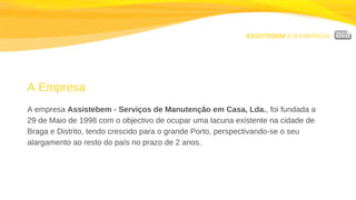 ASSISTEBEM //  A EMPRESA A Empresa A empresa  Assistebem - Serviços de Manutenção em Casa, Lda. , foi fundada a  29 de Maio de 1998 com o objectivo de ocupar uma lacuna existente na cidade de Braga e Distrito, tendo crescido para o grande Porto, perspectivando-se o seu alargamento ao resto do país no prazo de 2 anos. 