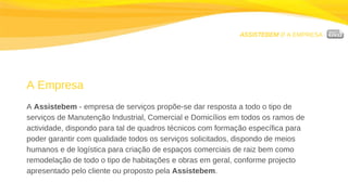 ASSISTEBEM //  A EMPRESA A Empresa A  Assistebem  - empresa de serviços propõe-se dar resposta a todo o tipo de serviços de Manutenção Industrial, Comercial e Domicílios em todos os ramos de actividade, dispondo para tal de quadros técnicos com formação específica para poder garantir com qualidade todos os serviços solicitados, dispondo de meios humanos e de logística para criação de espaços comerciais de raiz bem como remodelação de todo o tipo de habitações e obras em geral, conforme projecto apresentado pelo cliente ou proposto pela  Assistebem . 