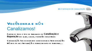 SC //  SERVIÇOS DE CANALIZAÇÃO Você sonha e nós  Canalizamos! Fazemos todo o tipo de trabalhos de  Canalização e Reparação  em lojas, casas, pavilhões industriais: Canalização / wc mobilidade condicionada / remodelações Móveis de wc / reparação e fornecimento de torneiras,... 