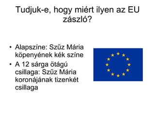 Tudjuk-e, hogy miért ilyen az EU zászló? Alapszíne: Szűz Mária köpenyének kék színe A 12 sárga ötágú csillaga: Szűz Mária koronájának tizenkét csillaga  