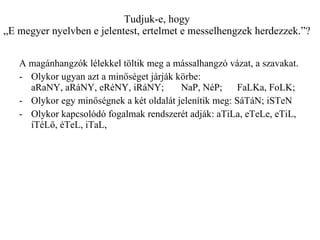 Tudjuk-e, hogy „E megyer nyelvben e jelentest, ertelmet e messelhengzek herdezzek.”? A magánhangzók lélekkel töltik meg a mássalhangzó vázat, a szavakat.  Olykor ugyan azt a minőséget járják körbe:  aRaNY, aRáNY, eRéNY, iRáNY;  NaP, NéP;  FaLKa, FoLK; Olykor egy minőségnek a két oldalát jelenítik meg: SáTáN; iSTeN Olykor kapcsolódó fogalmak rendszerét adják: aTiLa, eTeLe, eTiL, íTéLő, éTeL, iTaL, 