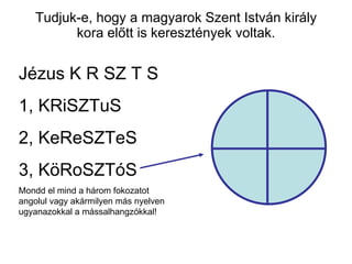 Tudjuk-e, hogy a magyarok Szent István király kora előtt is keresztények voltak. Jézus K R SZ T S 1, KRiSZTuS 2, KeReSZTeS 3, KöRoSZTóS Mondd el mind a három fokozatot angolul vagy akármilyen más nyelven  ugyanazokkal a mássalhangzókkal! 