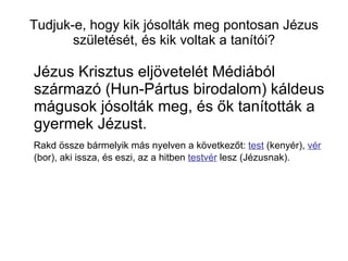 Tudjuk-e, hogy kik jósolták meg pontosan Jézus születését, és kik voltak a tanítói? Jézus Krisztus eljövetelét Médiából származó (Hun-Pártus birodalom) káldeus mágusok jósolták meg, és ők tanították a gyermek Jézust. Rakd össze bármelyik más nyelven a következőt:  test  (kenyér),  vér  (bor), aki issza, és eszi, az a hitben  testvér  lesz (Jézusnak). 