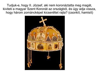 Tudjuk-e, hogy II. József, aki nem koronáztatta meg magát, kiviteti a magyar Szent Koronát az országból, és úgy adja vissza, hogy három zománcképet kicseréltet rajta? (csonkít, hamisít) 