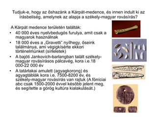 Tudjuk-e, hogy az őshazánk a Kárpát-medence, és innen indult ki az írásbeliség, amelynek az alapja a székely-magyar rovásírás? A Kárpát medence területén találták: 40 000 éves nyelvbedugós furulya, amit csak a magyarok használnak 18 000 éves a „Gravetti” nyílhegy, őseink találmánya, ami végigkísérte ekkori történelmünket (sírleletek) A bajóti Jankovich-barlangban talált székely-magyar rovásírásos pálcavég, kora i.e.18 000-22 000 év A tatárlakai amulett (agyagkorong) és agyagtáblák kora i.e. 7500-8200 év, és székely-magyar rovásírás van rajtuk (A föníciai abc csak 1500-2000 évvel később jelent meg, és segítette a görög kultúra kialakulását.) 