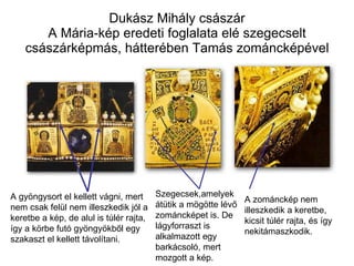 Dukász Mihály császár A Mária-kép eredeti foglalata elé szegecselt császárképmás, hátterében Tamás zománcképével A gyöngysort el kellett vágni, mert nem csak felül nem illeszkedik jól a keretbe a kép, de alul is túlér rajta, így a körbe futó gyöngyökből egy szakaszt el kellett távolítani. Szegecsek,amelyek átütik a mögötte lévő zománcképet is. De lágyforraszt is alkalmazott egy barkácsoló, mert mozgott a kép. A zománckép nem illeszkedik a keretbe, kicsit túlér rajta, és így nekitámaszkodik. 