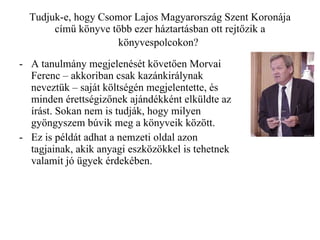 Tudjuk-e, hogy Csomor Lajos Magyarország Szent Koronája című könyve több ezer háztartásban ott rejtőzik a könyvespolcokon?   A tanulmány megjelenését követően Morvai Ferenc – akkoriban csak kazánkirálynak neveztük – saját költségén megjelentette, és minden érettségizőnek ajándékként elküldte az írást. Sokan nem is tudják, hogy milyen gyöngyszem búvik meg a könyveik között. Ez is példát adhat a nemzeti oldal azon tagjainak, akik anyagi eszközökkel is tehetnek valamit jó ügyek érdekében. 