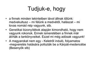Tudjuk-e, hogy a finnek minden tekintetben távol állnak tőlünk: medvekultusz – mi félünk a medvétől, halászat – mi lovas nomád nép vagyunk, stb.  Genetikai bizonyítékok alapján kimondható, hogy nem vagyunk rokonok. Ennek ismeretében a finnek már átírták a tankönyveiket. Ezzel mi még adósak vagyunk! A magyarokat nem egy - Keletről induló, folyamatos -megveretés hatására pofozták be a Kárpát-medencébe (Besenyők stb) 