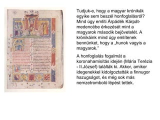 Tudjuk-e, hogy a magyar krónikák egyike sem beszél honfoglalásról? Mind úgy említi Árpádék Kárpát-medencébe érkezését mint a magyarok második bejövetelét. A krónikáink mind úgy említenek bennünket, hogy a „hunok vagyis a magyarok.” A honfoglalás fogalmát a koronahamisítás idején (Mária Terézia - II.József) találták ki. Akkor, amikor idegenekkel kidolgoztatták a finnugor hazugságot, és még sok más nemzetromboló lépést tettek.   