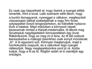Ez csak úgy képzelhető el, hogy őseink a nyerget előbb ismerték, mint a lovat. Lelki szemeim előtt látom, hogy a bunkó ősmagyarok, nyereggel a vállukon, megfeszített visszacsapó íjakkal szaladgálnak a nagy finn füves sztyeppéket övező tengerpartokon, és hátrafelé nyilazva lövik a halakat. Majd miközben a környező népek bezavarnak minket a Kárpát-medencébe, itt látunk meg Szvatopluk nagyfejedelem környezetében egy lovat. Rákérdezünk, hogy ez meg mi a fene. Az itt élő szlávok leereszkedve a makogó őseinkhez csak ennyit mondanak: „ló”. A ló egyszerű szó. Könnyen megtanuljuk, majd a homlokunkra csapunk, és a vállunkon lógó nyerget ráillesztjük. Nagy meglepetésünkre pont jó rá. Azóta tudjuk, hogy a ló az ló. Rögtön aztán el is cseréljük egy országra. 