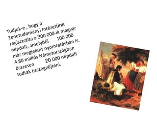 Tudjuk-e , hogy a Zenetudományi Intézet ünk  regisztrálta a  3 00 000-ik magyar népdalt, amelyből  100 000 már megjelent nyomtatásban is. A 80 milliós Németországban összesen  20  000 népdalt tudtak összegyűjteni. 