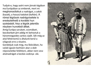 Tudjuk-e, hogy azért nem járnak tógában ma Európában az emberek, mert mi  meghonosítot tuk a nadrágot, a zakót (kazak), a hosszú kabátot (kaftán).  A római légiósok nadrágviselete is eredeztethető a korábbi hun szokásból, hisz a légiók jelentős részben hunokból álltak. Amíg Európa saruba n , csizmába n , bocskorba n  járt addig mi behoztuk a háromnegyedes sarkos cipőt. Sőt még az alsó fehérnemű is általunk kerül a világnak erre a részére.  Gondoljuk csak meg, ma Skóciában, ha valaki igazán korhűen akar a skót népviseletbe felöltözni, akkor nem vesz alsónadrágot a kockás szoknya  alá. 