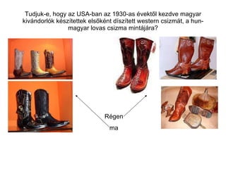 Tudjuk-e, hogy az USA-ban az 1930-as évektől kezdve magyar kivándorlók készítettek elsőként díszített western csizmát, a hun-magyar lovas csizma mintájára? Régen ma 