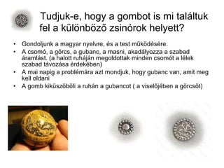 Tudjuk-e, hogy a gombot is mi találtuk fel a különböző zsinórok helyett? Gondoljunk a magyar nyelvre, és a test működésére. A csomó, a görcs, a gubanc, a masni, akadályozza a szabad áramlást. (a halott ruháján megoldottak minden csomót a lélek szabad távozása érdekében) A mai napig a problémára azt mondjuk, hogy gubanc van, amit meg kell oldani A gomb kiküszöböli a ruhán a gubancot ( a viselőjében a görcsöt) 