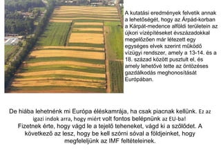 De hiába lehetnénk mi Európa éléskamrája, ha csak piacnak kellünk.  Ez az igazi indok arra, hogy miért  volt fontos belépnünk  az EU-ba!  Fizetnek érte, hogy vágd le a tejelő teheneket, vágd ki a szőlődet. A következő az lesz, hogy be kell szórni sóval a földjeinket, hogy megfeleljünk az IMF feltételeinek. A kutatási eredmények felvetik annak a lehetőségét, hogy az Árpád-korban a Kárpát-medence alföldi területein az újkori vízépítéseket évszázadokkal megelőzően már létezett egy egységes elvek szerint működő vízügyi rendszer, amely a 13-14. és a 18. század között pusztult el, és amely lehetővé tette az öntözéses gazdálkodás meghonosítását Európában. 