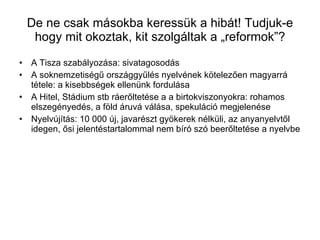 De ne csak másokba keressük a hibát! Tudjuk-e hogy mit okoztak, kit szolgáltak a „reformok”? A Tisza szabályozása: sivatagosodás A soknemzetiségű országgyűlés nyelvének kötelezően magyarrá tétele: a kisebbségek ellenünk fordulása A Hitel, Stádium stb ráerőltetése a a birtokviszonyokra: rohamos elszegényedés, a föld áruvá válása, spekuláció megjelenése Nyelvújítás: 10 000 új, javarészt gyökerek nélküli, az anyanyelvtől idegen, ősi jelentéstartalommal nem bíró szó beerőltetése a nyelvbe 