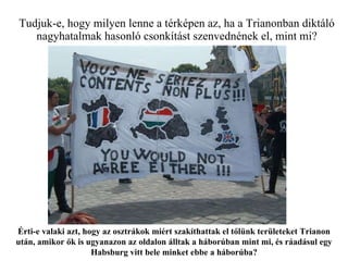 Tudjuk-e, hogy milyen lenne a térképen az, ha a Trianonban diktáló nagyhatalmak hasonló csonkítást szenvednének el, mint mi? Érti-e valaki azt, hogy az osztrákok miért szakíthattak el tőlünk területeket Trianon után, amikor ők is ugyanazon az oldalon álltak a háborúban mint mi, és ráadásul egy Habsburg vitt bele minket ebbe a háborúba? 