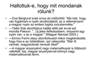 Hallottuk-e, hogy mit mondanak rólunk? — Ove Berglund svéd orvos és műfordító: "Ma már, hogy van fogalmam a nyelv struktúrájáról, az a véleményem: a magyar nyelv az emberi logika csúcsterméke."  — Teller Ede atomfizikus halála előtt pár évvel ezt mondta Pakson: "...Új jeles felfedezésem, miszerint egy nyelv van, s az a magyar." (Magyar Nemzet 2003.)  — Enrico Fermi olasz atomfizikustól mikor megkérdezték, hogy hisz-e az űrlakókban, azt válaszolta: "Már itt vannak, magyaroknak nevezik őket!"  — A magyar anyanyelvű nagy matematikusok is többször vallották: hja, magyar anyanyelvvel könnyű nagy matematikusnak lenni.  