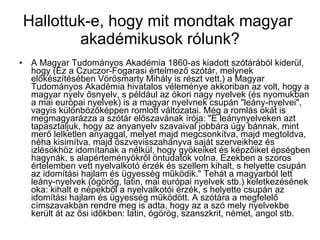 Hallottuk-e, hogy mit mondtak magyar  akadémikusok rólunk? A Magyar Tudományos Akadémia 1860-as kiadott szótárából kiderül, hogy (Ez a Czuczor-Fogarasi értelmező szótár, melynek előkészítésében Vörösmarty Mihály is részt vett.) a Magyar Tudományos Akadémia hivatalos véleménye akkoriban az volt, hogy a magyar nyelv ősnyelv, s például az ókori nagy nyelvek (és nyomukban a mai európai nyelvek) is a magyar nyelvnek csupán "leány-nyelvei", vagyis különbözőképpen romlott változatai. Még a romlás okát is megmagyarázza a szótár előszavának írója: "E leánynyelveken azt tapasztaljuk, hogy az anyanyelv szavaival jobbára úgy bánnak, mint merő lelketlen anyaggal, melyet majd megcsonkítva, majd megtoldva, néha kisimítva, majd öszvevisszahányva saját szerveikhez és izlésökhöz idomítanak a nélkül, hogy gyökeiket és képzőiket épségben hagynák, s alapérteményökről öntudatok volna. Ezekben a szoros értelemben vett nyelvalkotó érzék és szellem kihalt, s helyette csupán az idomítási hajlam és ügyesség működik." Tehát a magyarból lett leány-nyelvek (ógörög, latin, mai európai nyelvek stb.) keletkezésének oka: kihalt e népekből a nyelvalkotói érzék, s helyette csupán az idomítási hajlam és ügyesség működött. A szótára a megfelelő címszavakban rendre meg is adta, hogy az a szó mely nyelvekbe került át az ősi időkben: latin, ógörög, szanszkrit, német, angol stb.  