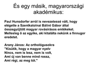 És egy másik, magyarországi akadémikus: Paul Hunsdorfer arról is nevezetessé vált, hogy elégette a Szentkatolnai Bálint Gábor által összegyűjtött magyar rovásírásos emlékeket. Mellesleg ő az egyike, aki kitalálta nekünk a finnugor eredetet. Arany János: Az orthológusokra  "Kisütik, hogy a magyar nyelv Nincs, nem is lesz, nem is volt, Ami új van benne mind rossz, Ami régi, az meg tót." 