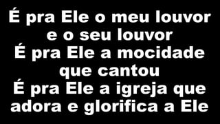 É pra Ele o meu louvor
e o seu louvor
É pra Ele a mocidade
que cantou
É pra Ele a igreja que
adora e glorifica a Ele
 