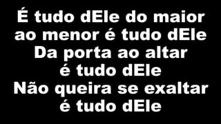 É tudo dEle do maior
ao menor é tudo dEle
Da porta ao altar
é tudo dEle
Não queira se exaltar
é tudo dEle
 