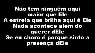 Não tem ninguém aqui
maior que Ele
A estrela que brilha aqui é Ele
Nada acontece além do
querer dEle
Se eu choro é porque sinto a
presença dEle
 