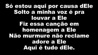 Só estou aqui por causa dEle
Solto a minha voz é pra
louvar a Ele
Fiz essa canção em
homenagem a Ele
Não murmure não reclame
adore a Ele
Aqui é tudo dEle.
 