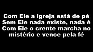 Com Ele a igreja está de pé
Sem Ele nada existe, nada é
Com Ele o crente marcha no
mistério e vence pela fé
 