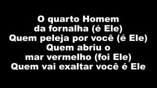 O quarto Homem
da fornalha (é Ele)
Quem peleja por você (é Ele)
Quem abriu o
mar vermelho (foi Ele)
Quem vai exaltar você é Ele
 