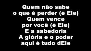 Quem não sabe
o que é perder (é Ele)
Quem vence
por você (é Ele)
E a sabedoria
A glória e o poder
aqui é tudo dEle
 