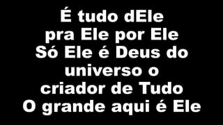 É tudo dEle
pra Ele por Ele
Só Ele é Deus do
universo o
criador de Tudo
O grande aqui é Ele
 