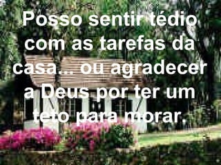 Posso sentir tédio com as tarefas da casa... ou agradecer a Deus por ter um teto para morar. 