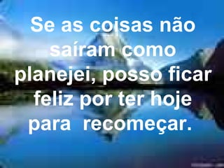 Se as coisas não saíram como planejei, posso ficar feliz por ter hoje para  recomeçar.  