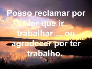 Posso reclamar por ter que ir trabalhar.... ou agradecer por ter trabalho.   