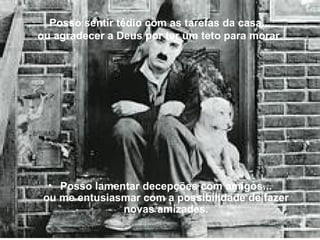 Posso sentir tédio com as tarefas da casa... ou agradecer a Deus por ter um teto para morar. Posso lamentar decepções com amigos... ou me entusiasmar com a possibilidade de fazer novas amizades. 