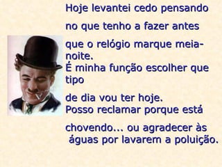 Hoje levantei cedo pensando  no que tenho a fazer antes  que o relógio marque meia-noite. É minha função escolher que tipo  de dia vou ter hoje. Posso reclamar porque está  chovendo... ou agradecer às  águas por lavarem a poluição. 