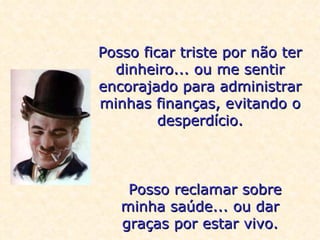 Posso ficar triste por não ter dinheiro... ou me sentir encorajado para administrar minhas finanças, evitando o desperdício.    Posso reclamar sobre minha saúde... ou dar graças por estar vivo. 