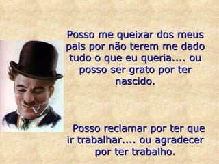 Posso me queixar dos meus pais por não terem me dado tudo o que eu queria.... ou posso ser grato por ter nascido.    Posso reclamar por ter que ir trabalhar.... ou agradecer por ter trabalho. 