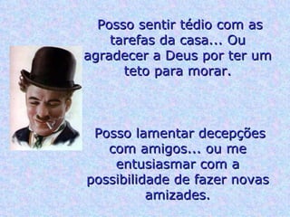 Posso sentir tédio com as tarefas da casa... Ou agradecer a Deus por ter um teto para morar. Posso lamentar decepções com amigos... ou me entusiasmar com a possibilidade de fazer novas amizades. 