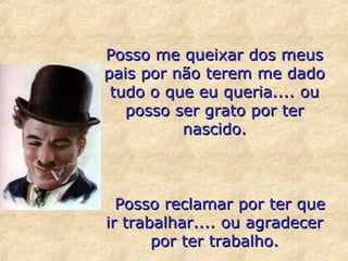Posso me queixar dos meus
pais por não terem me dado
tudo o que eu queria.... ou
posso ser grato por ter
nascido.

Posso reclamar por ter que
ir trabalhar.... ou agradecer
por ter trabalho.

 