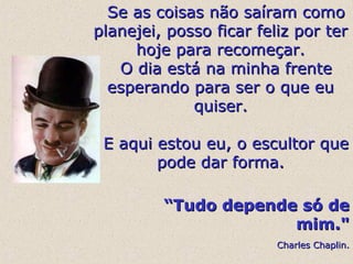   Se as coisas não saíram como 
planejei, posso ficar feliz por ter 
hoje para recomeçar.
  O dia está na minha frente 
esperando para ser o que eu 
quiser.

  E aqui estou eu, o escultor que 
pode dar forma.
      “Tudo depende só de
mim."
                               Charles Chaplin.

 