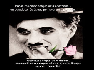 Posso reclamar porque está chovendo...
ou agradecer às águas por lavarem a poluição.
Posso ficar triste por não ter dinheiro...
ou me sentir encorajado para administrar minhas finanças,
evitando o desperdício.
 