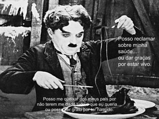 Posso me queixar dos meus pais por
não terem me dado tudo o que eu queria....
ou posso ser grato por ter nascido.
Posso reclamar
sobre minha
saúde...
ou dar graças
por estar vivo.
 