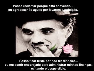 Posso reclamar porque está chovendo...
  ou agradecer às águas por lavarem a poluição.




         Posso ficar triste por não ter dinheiro...
ou me sentir encorajado para administrar minhas finanças,
                 evitando o desperdício.
 