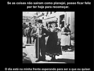 Se as coisas não saíram como planejei, posso ficar feliz
              por ter hoje para recomeçar.




O dia está na minha frente esperando para ser o que eu quiser.
 
